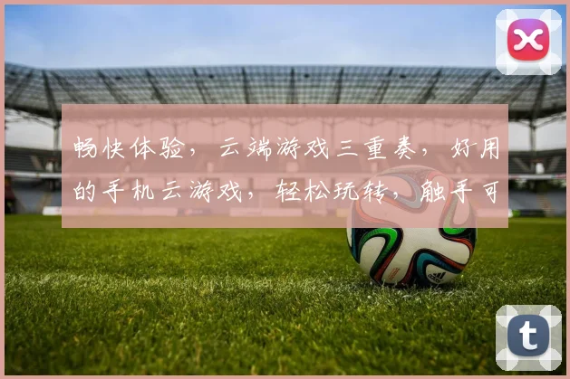 畅快体验，云端游戏三重奏，好用的手机云游戏，轻松玩转，触手可及