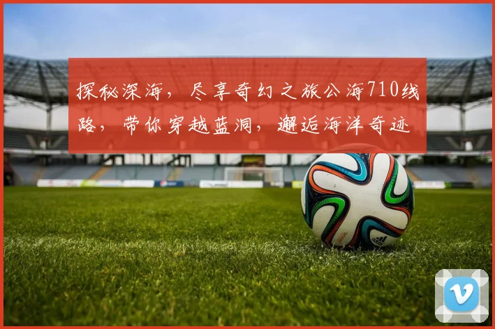 探秘深海，尽享奇幻之旅公海710线路，带你穿越蓝洞，邂逅海洋奇迹，三生有幸
